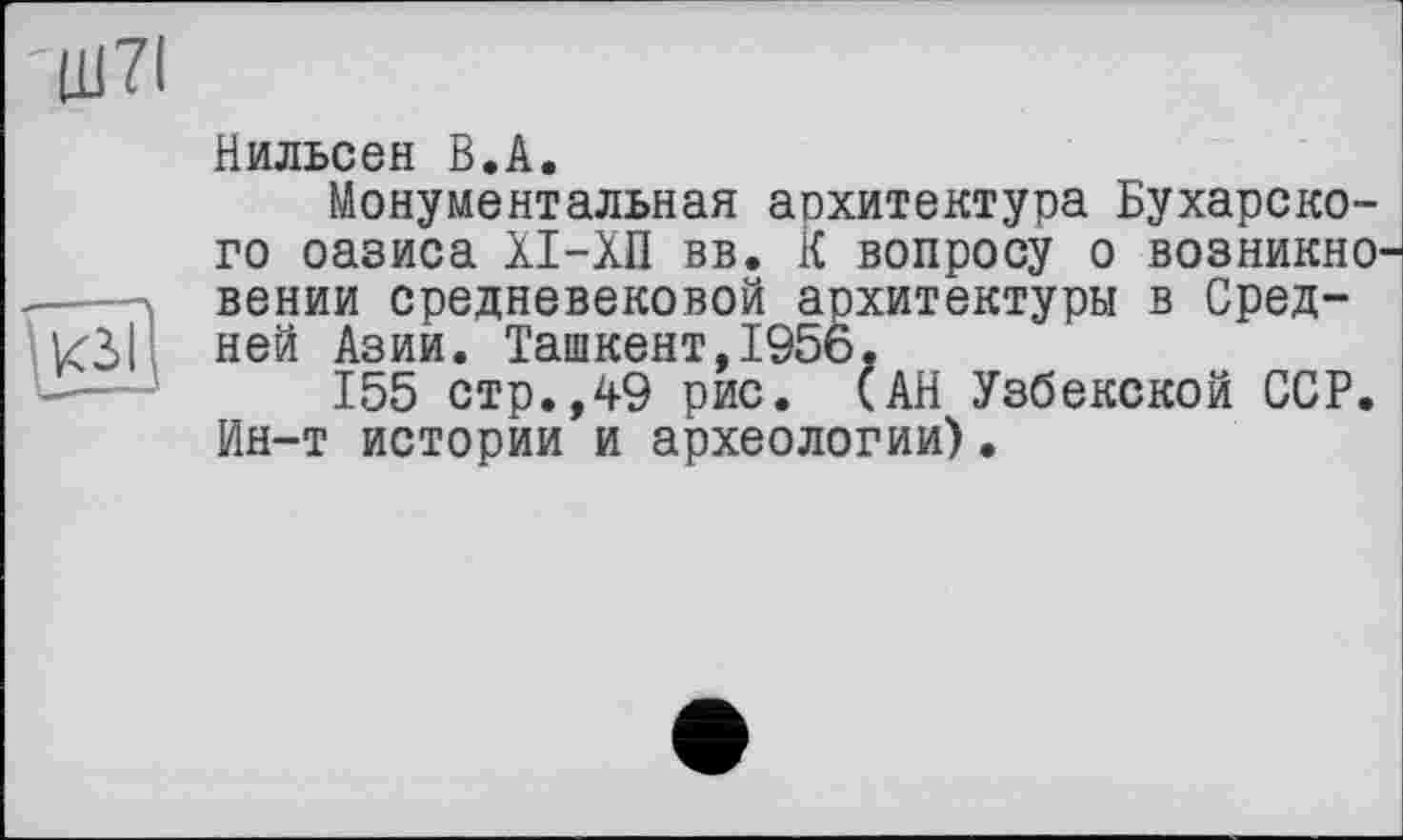 ﻿Нильсен В.А.
Монументальная архитектура Бухарского оазиса ХІ-ХП вв. К вопросу о возникно вении средневековой архитектуры в Средней Азии. Ташкент,1956.
155 стр.,49 рис. (АН Узбекской ССР. Ин-т истории и археологии).